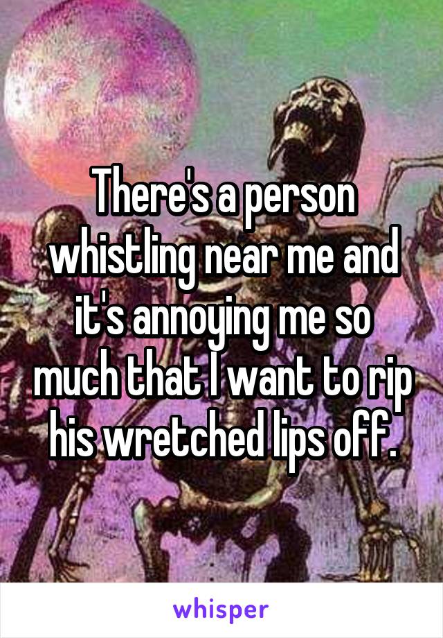 There's a person whistling near me and it's annoying me so much that I want to rip his wretched lips off.