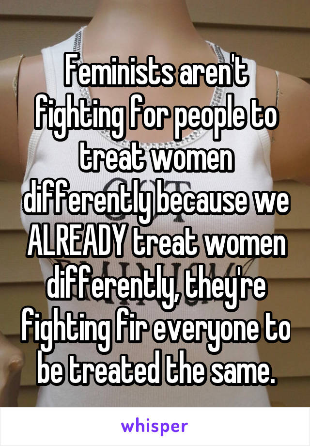 Feminists aren't fighting for people to treat women differently because we ALREADY treat women differently, they're fighting fir everyone to be treated the same.