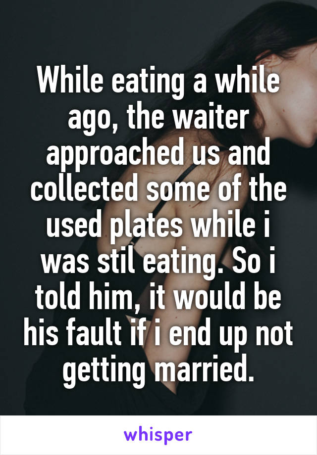 While eating a while ago, the waiter approached us and collected some of the used plates while i was stil eating. So i told him, it would be his fault if i end up not getting married.