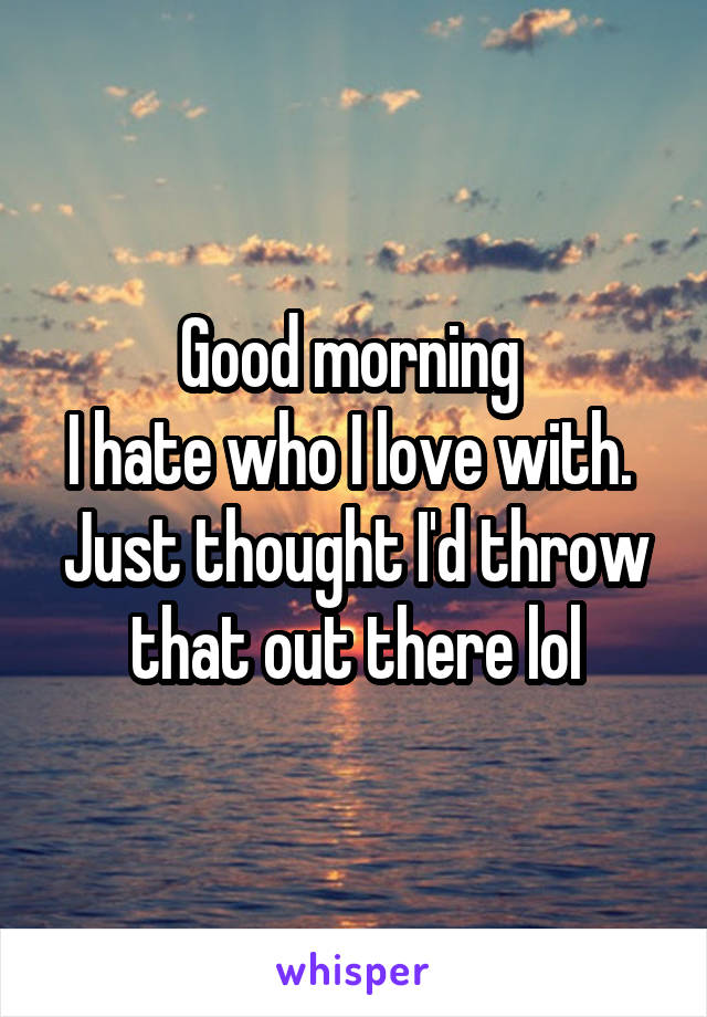 Good morning 
I hate who I love with. 
Just thought I'd throw that out there lol