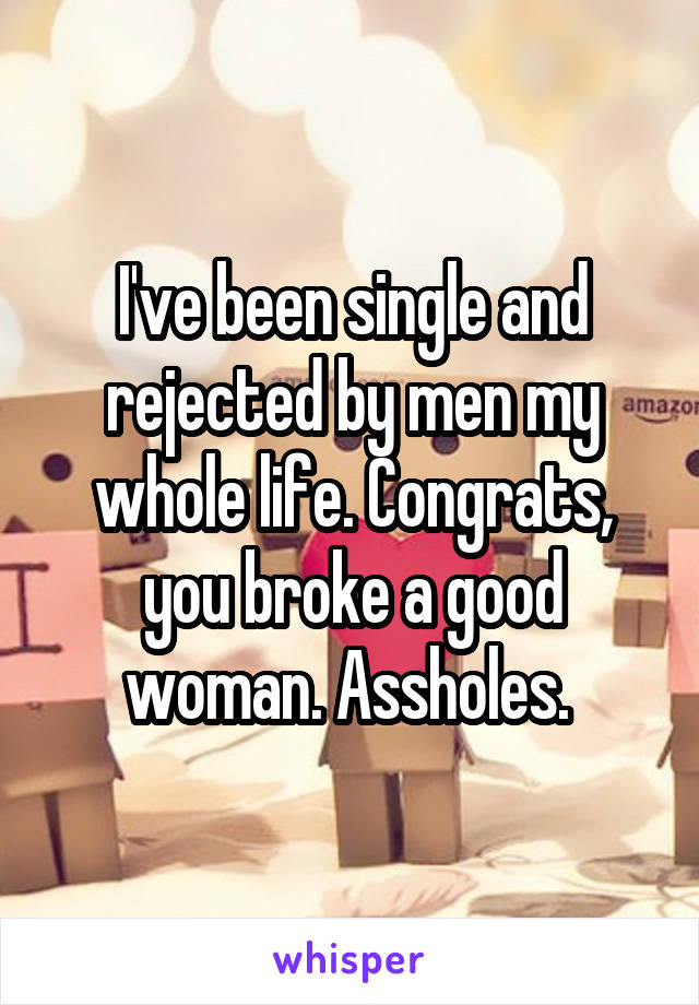 I've been single and rejected by men my whole life. Congrats, you broke a good woman. Assholes. 