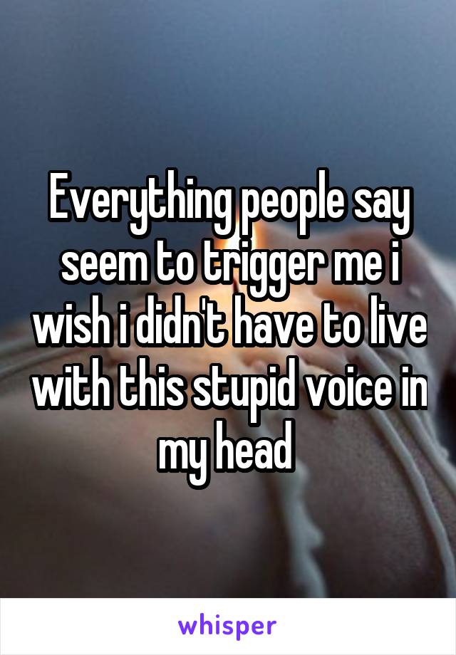 Everything people say seem to trigger me i wish i didn't have to live with this stupid voice in my head 