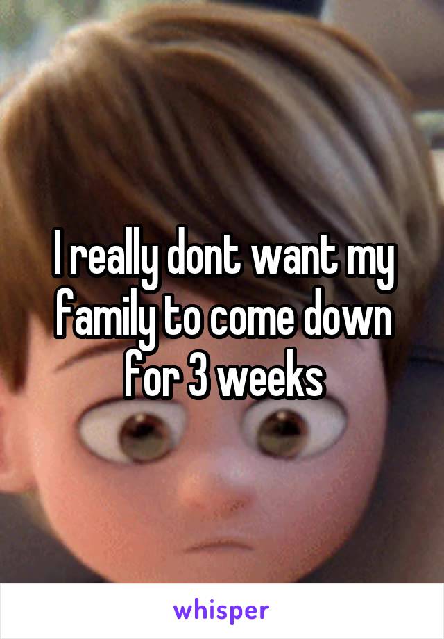 I really dont want my family to come down for 3 weeks