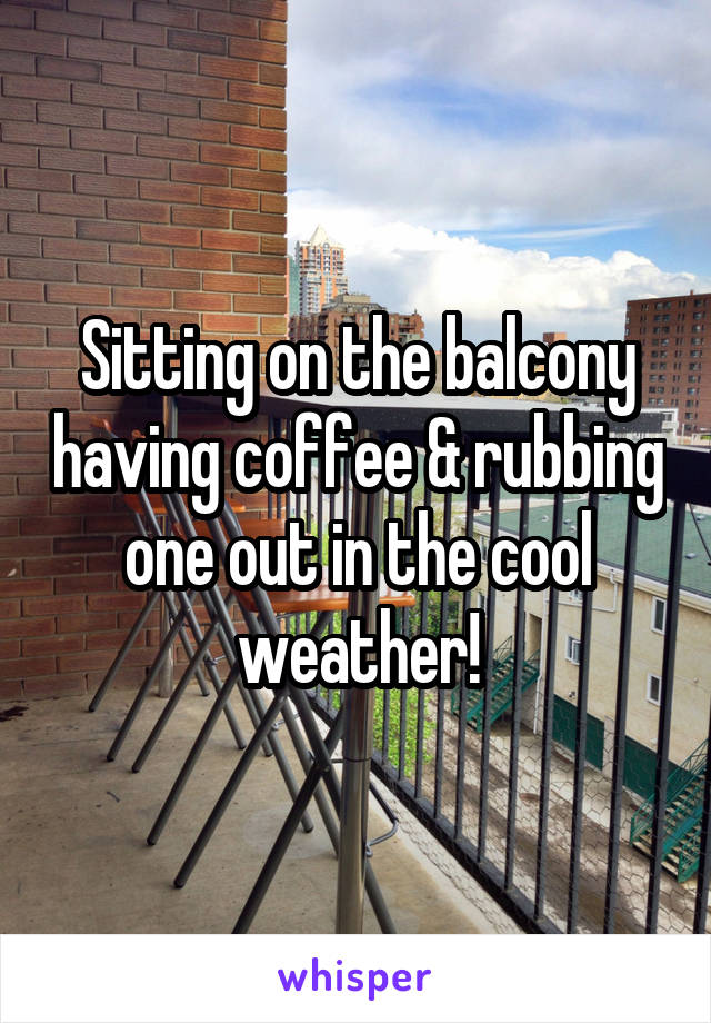 Sitting on the balcony having coffee & rubbing one out in the cool weather!