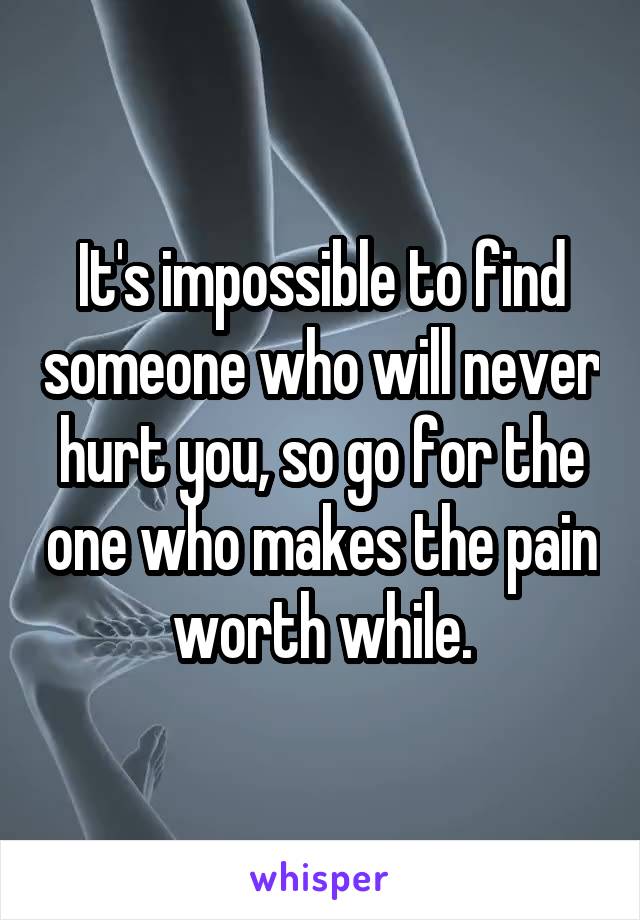 It's impossible to find someone who will never hurt you, so go for the one who makes the pain worth while.