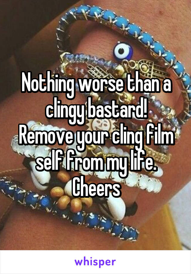 Nothing worse than a clingy bastard!
Remove your cling film self from my life. Cheers