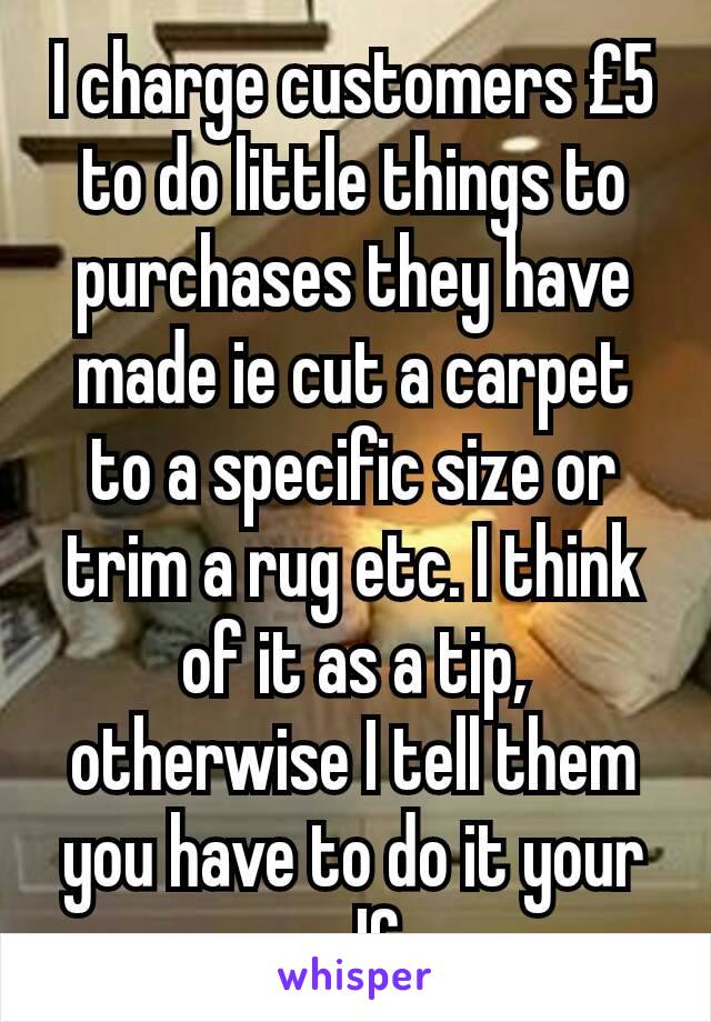 I charge customers £5 to do little things to purchases they have made ie cut a carpet to a specific size or trim a rug etc. I think of it as a tip, otherwise I tell them you have to do it your self.
