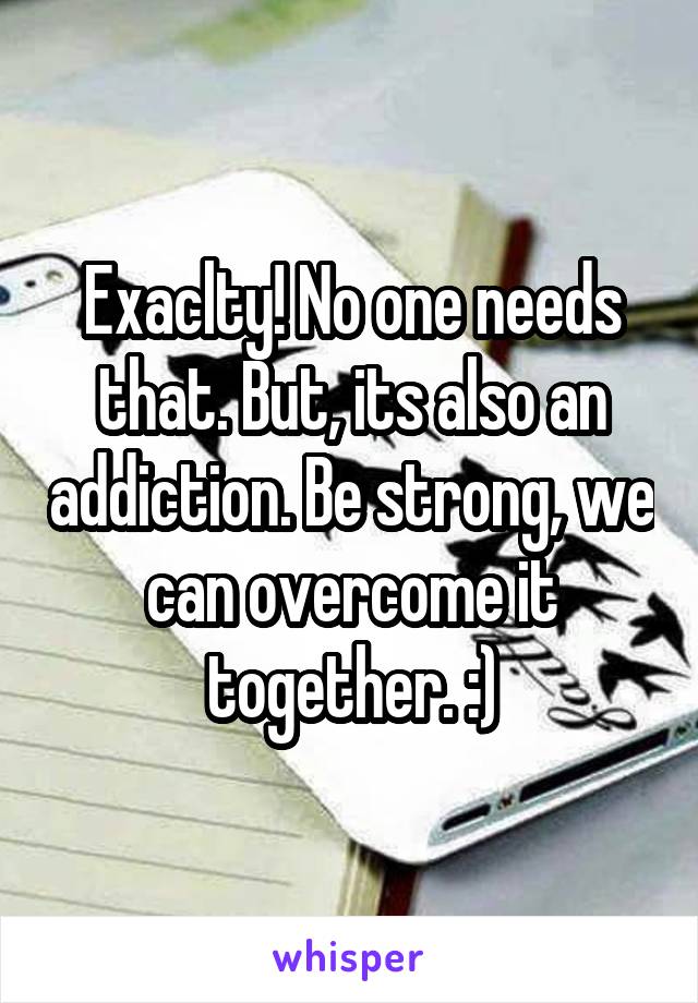 Exaclty! No one needs that. But, its also an addiction. Be strong, we can overcome it together. :)