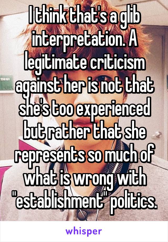 I think that's a glib interpretation. A legitimate criticism against her is not that she's too experienced but rather that she represents so much of what is wrong with "establishment" politics. 