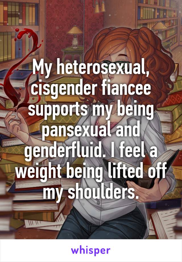 My heterosexual, cisgender fiancee supports my being pansexual and genderfluid. I feel a weight being lifted off my shoulders.