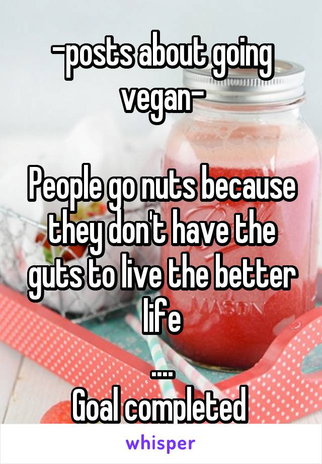 -posts about going vegan-

People go nuts because they don't have the guts to live the better life
....
Goal completed 