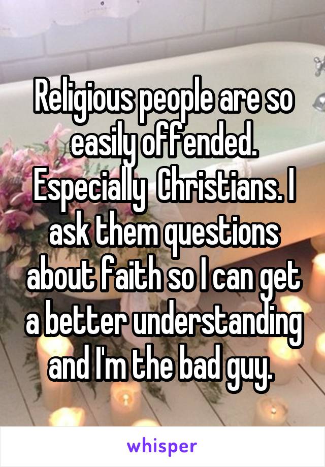 Religious people are so easily offended. Especially  Christians. I ask them questions about faith so I can get a better understanding and I'm the bad guy. 