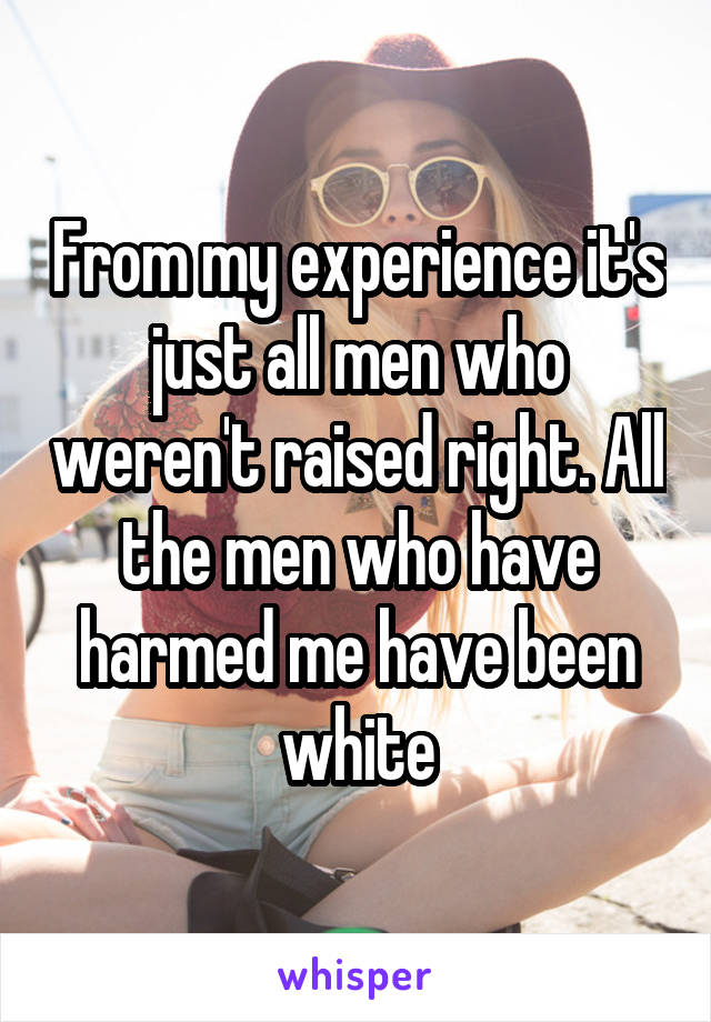 From my experience it's just all men who weren't raised right. All the men who have harmed me have been white