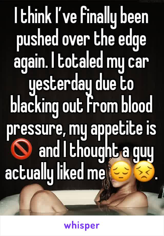 I think I’ve finally been pushed over the edge again. I totaled my car yesterday due to blacking out from blood pressure, my appetite is 🚫  and I thought a guy actually liked me 😔😣. 