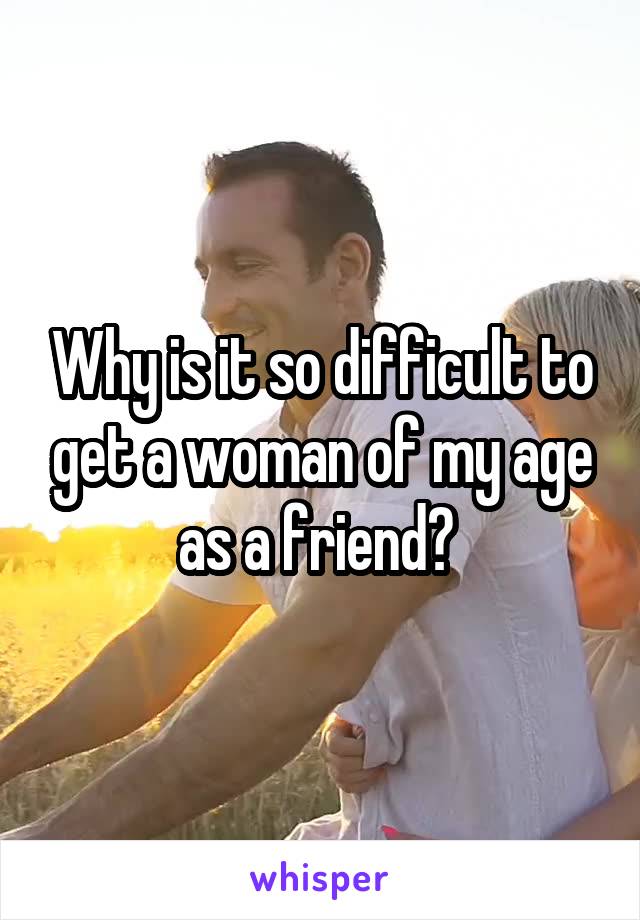 Why is it so difficult to get a woman of my age as a friend? 
