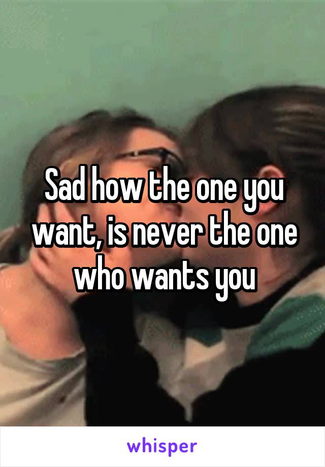 Sad how the one you want, is never the one who wants you