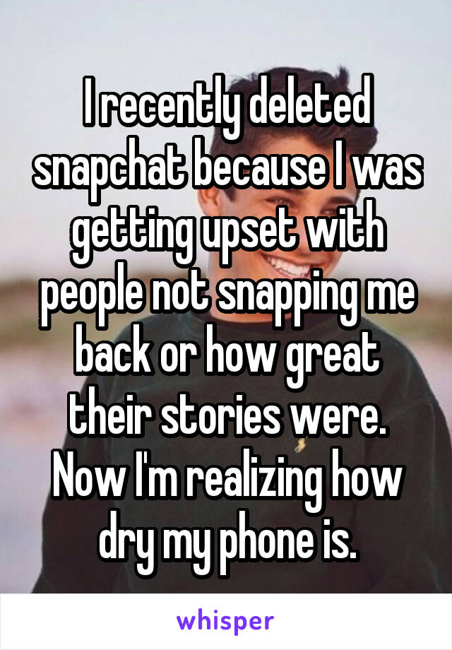 I recently deleted snapchat because I was getting upset with people not snapping me back or how great their stories were. Now I'm realizing how dry my phone is.