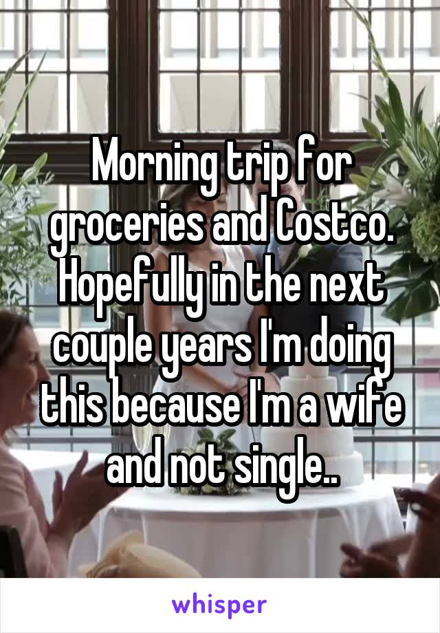 Morning trip for groceries and Costco. Hopefully in the next couple years I'm doing this because I'm a wife and not single..