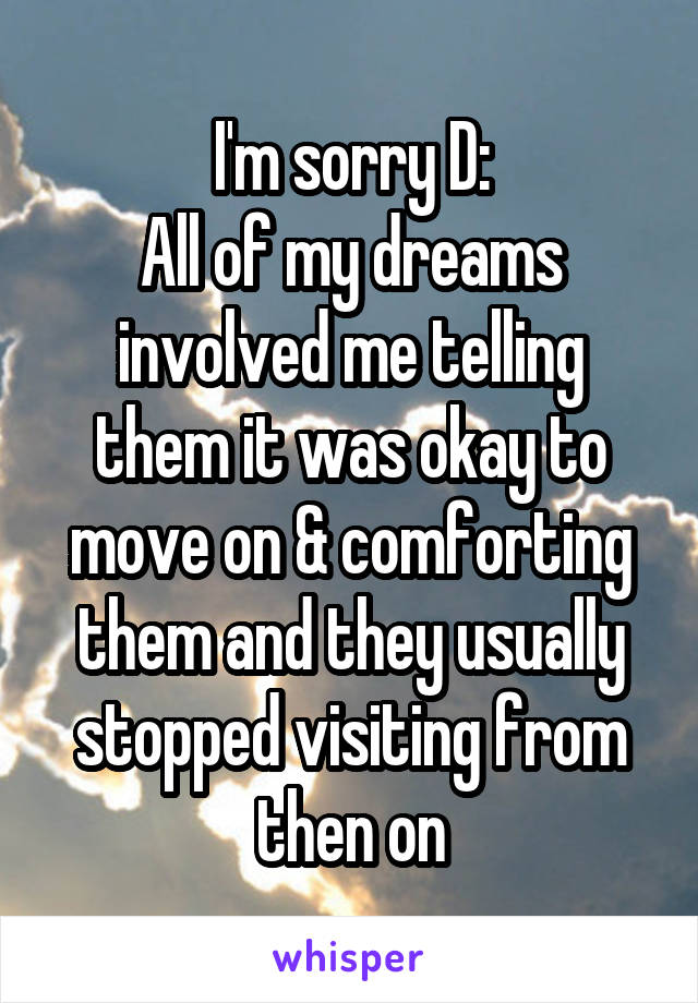 I'm sorry D:
All of my dreams involved me telling them it was okay to move on & comforting them and they usually stopped visiting from then on