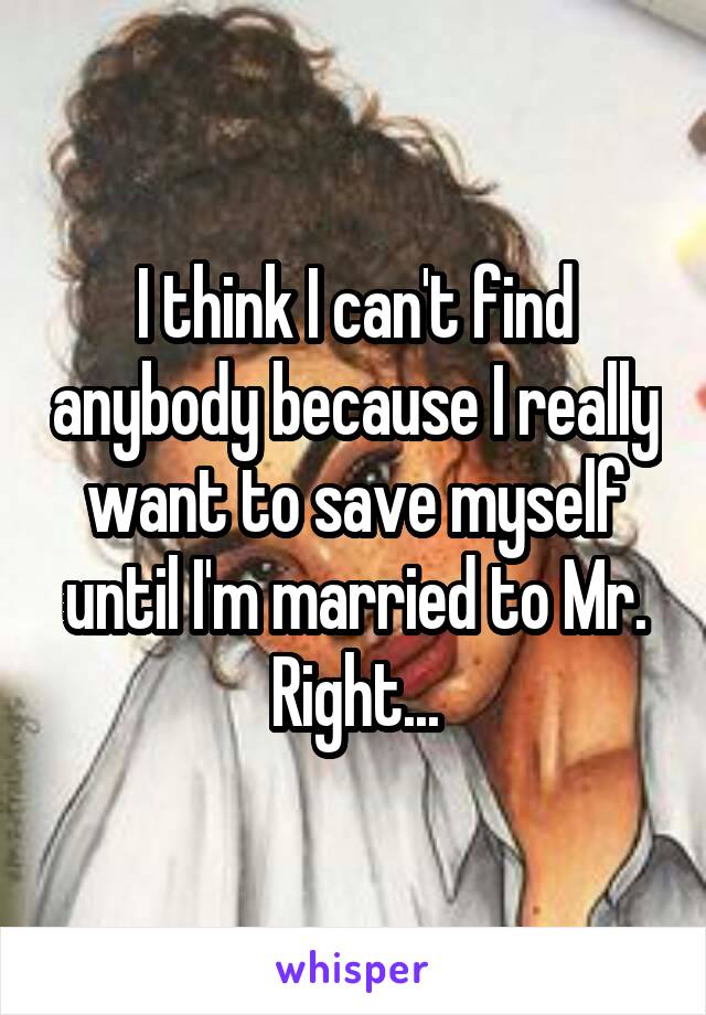 I think I can't find anybody because I really want to save myself until I'm married to Mr. Right...
