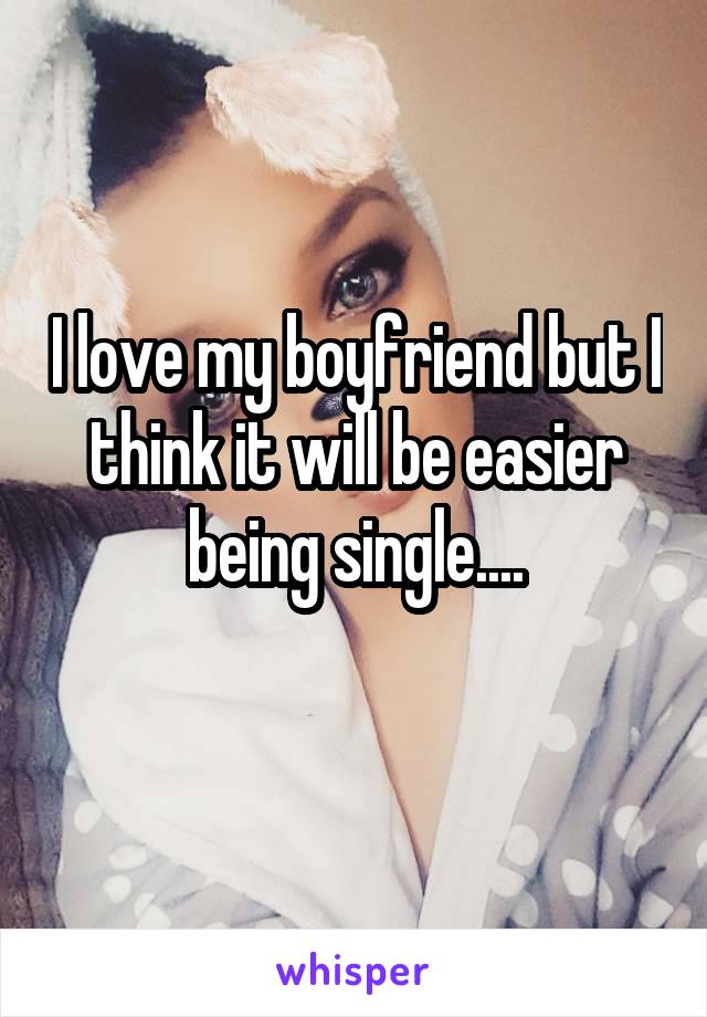 I love my boyfriend but I think it will be easier being single....
