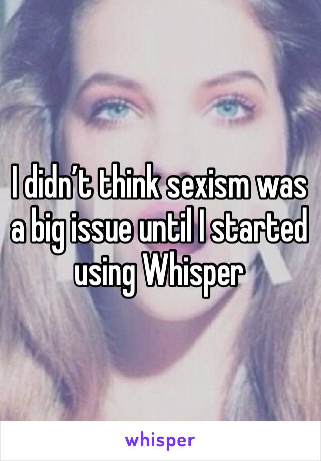 I didn’t think sexism was a big issue until I started using Whisper