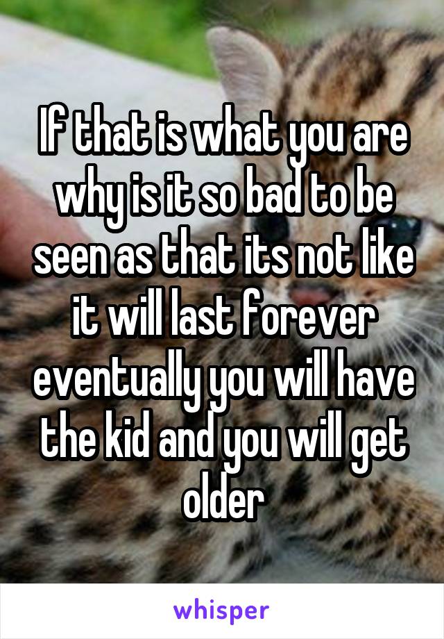 If that is what you are why is it so bad to be seen as that its not like it will last forever eventually you will have the kid and you will get older