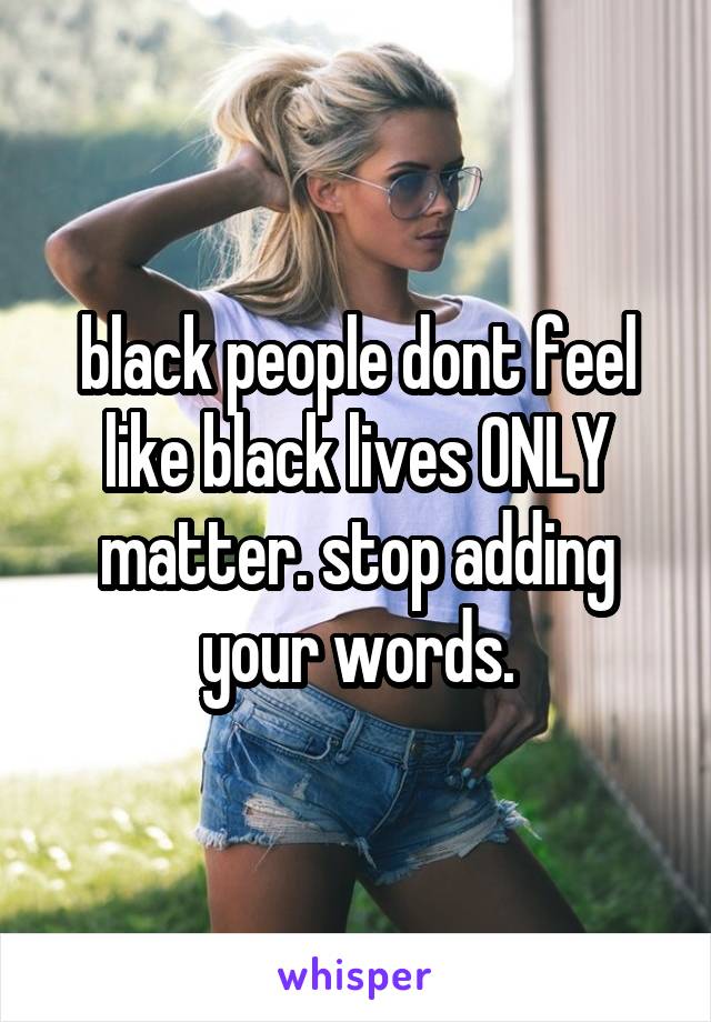black people dont feel like black lives ONLY matter. stop adding your words.