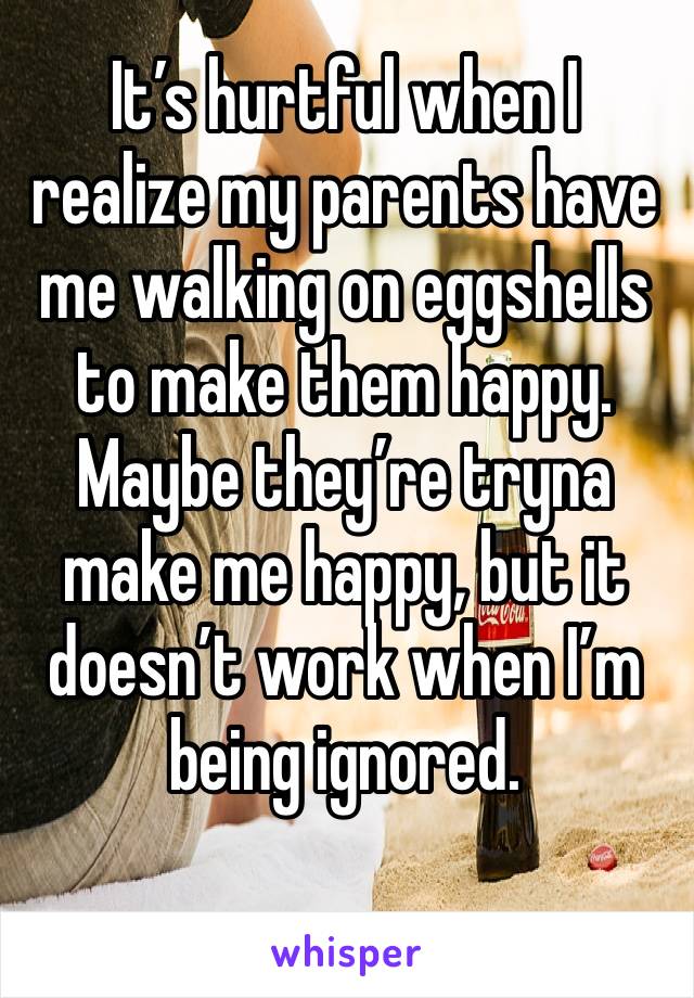 It’s hurtful when I realize my parents have me walking on eggshells to make them happy. Maybe they’re tryna make me happy, but it doesn’t work when I’m being ignored. 