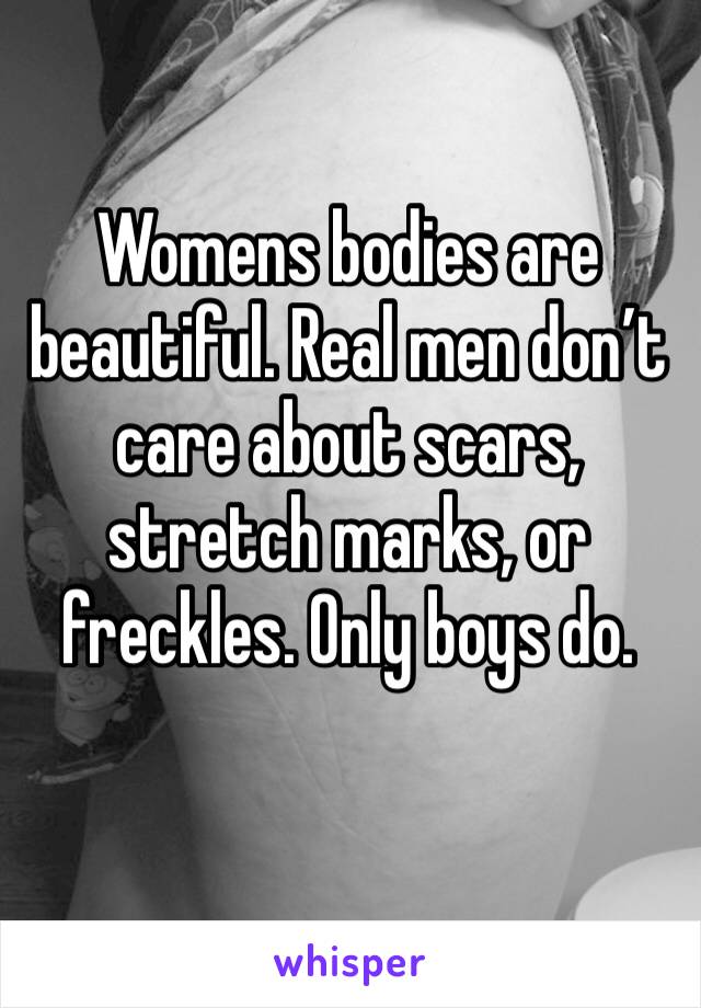 Womens bodies are beautiful. Real men don’t care about scars, stretch marks, or freckles. Only boys do.