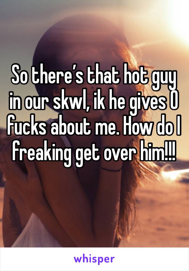 So there’s that hot guy in our skwl, ik he gives 0 fucks about me. How do I freaking get over him!!!