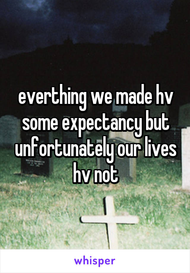 everthing we made hv some expectancy but unfortunately our lives hv not