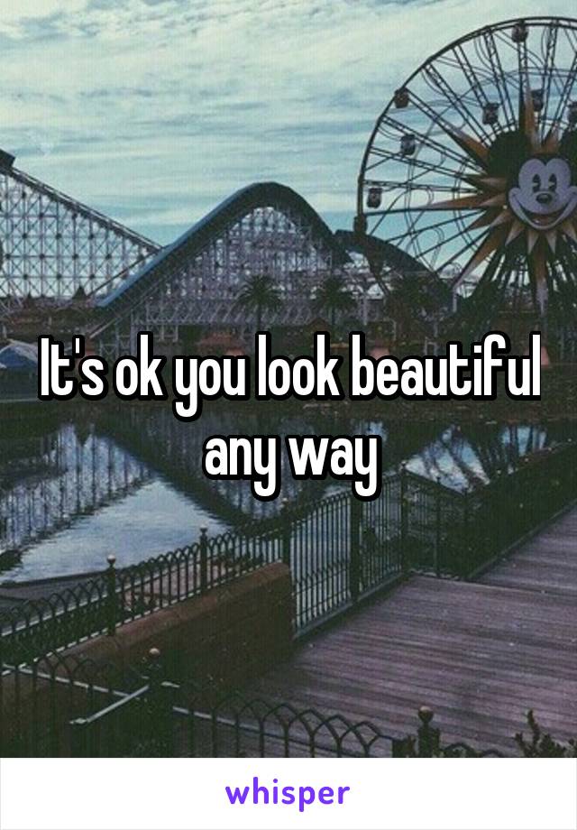 It's ok you look beautiful any way