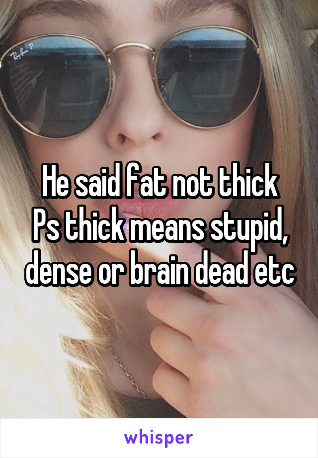 He said fat not thick
Ps thick means stupid, dense or brain dead etc