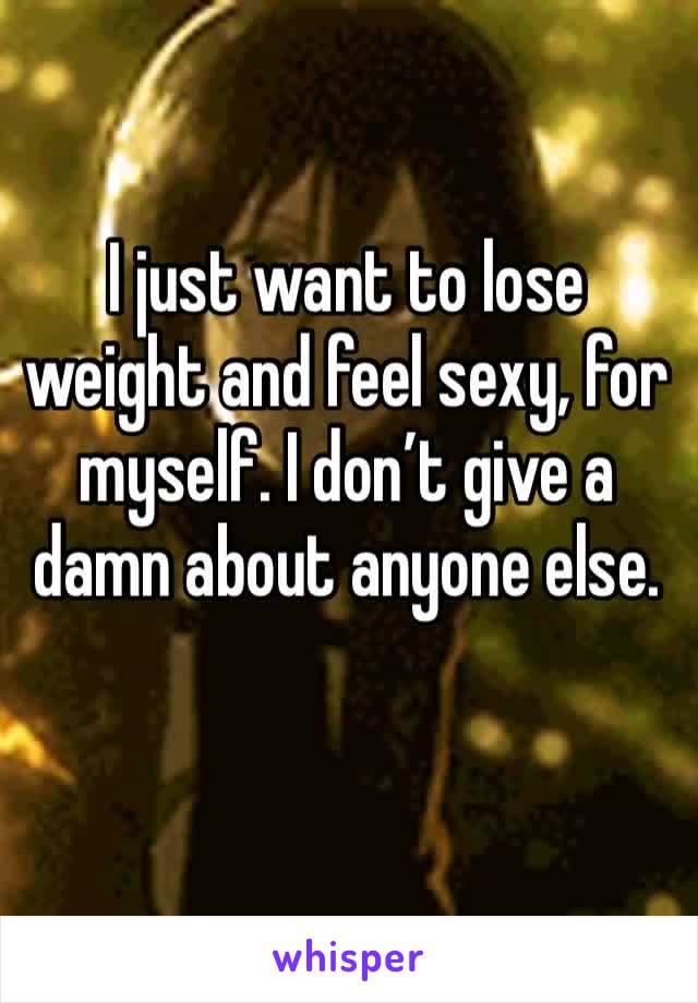 I just want to lose weight and feel sexy, for myself. I don’t give a damn about anyone else. 