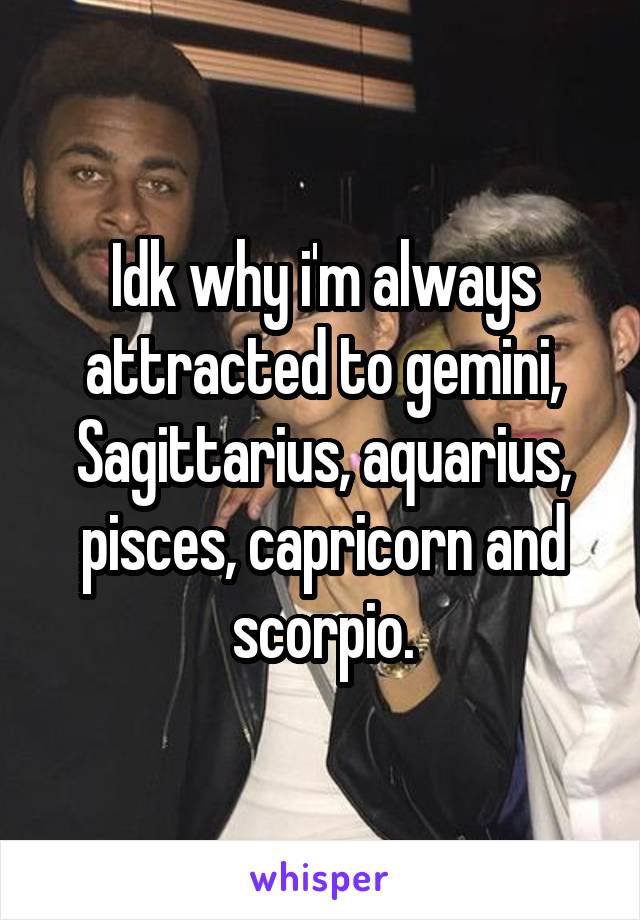 Idk why i'm always attracted to gemini, Sagittarius, aquarius, pisces, capricorn and scorpio.