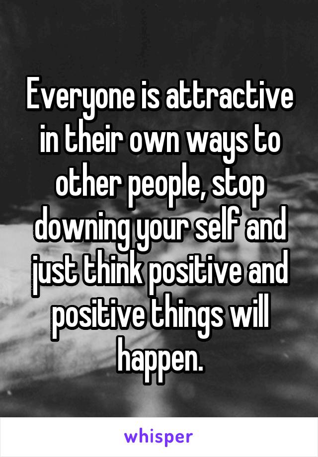 Everyone is attractive in their own ways to other people, stop downing your self and just think positive and positive things will happen.