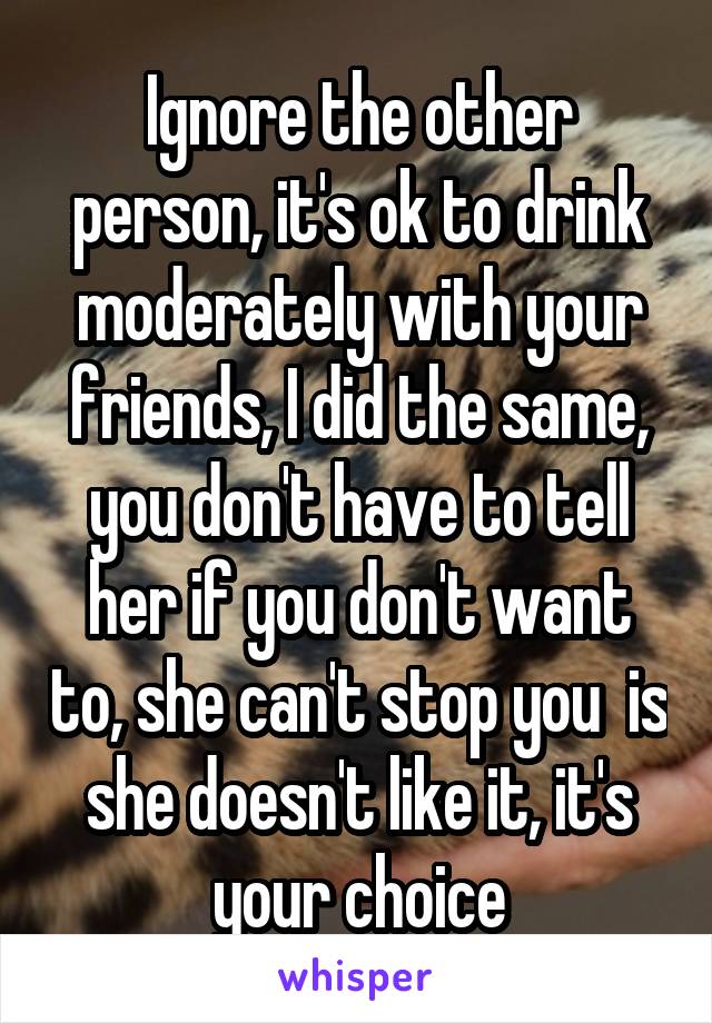 Ignore the other person, it's ok to drink moderately with your friends, I did the same, you don't have to tell her if you don't want to, she can't stop you  is she doesn't like it, it's your choice