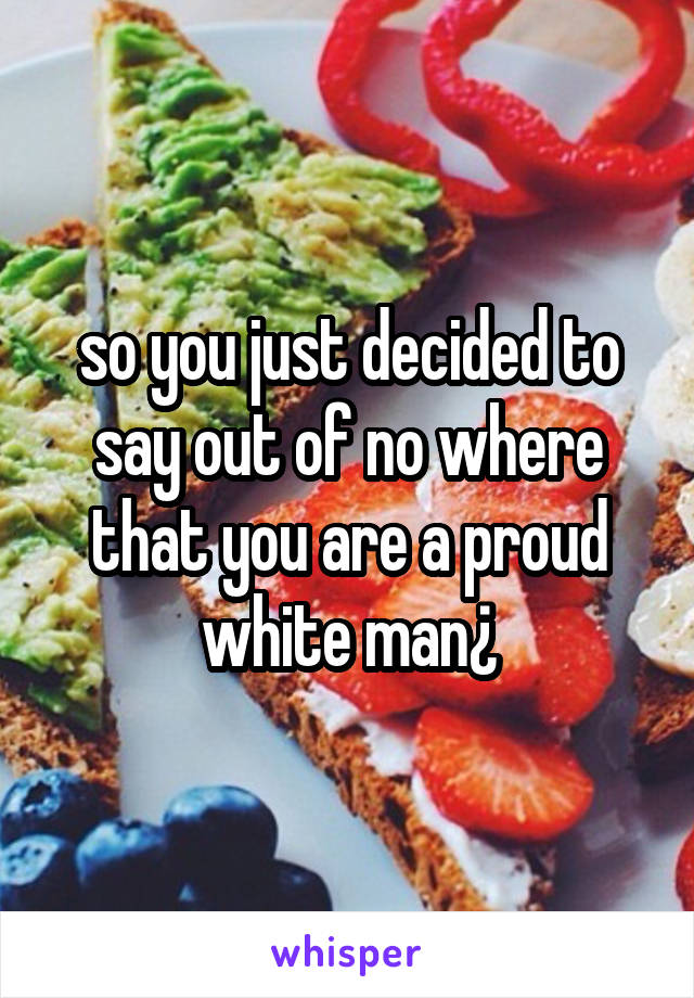 so you just decided to say out of no where that you are a proud white man¿