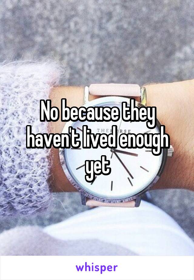 No because they haven't lived enough yet