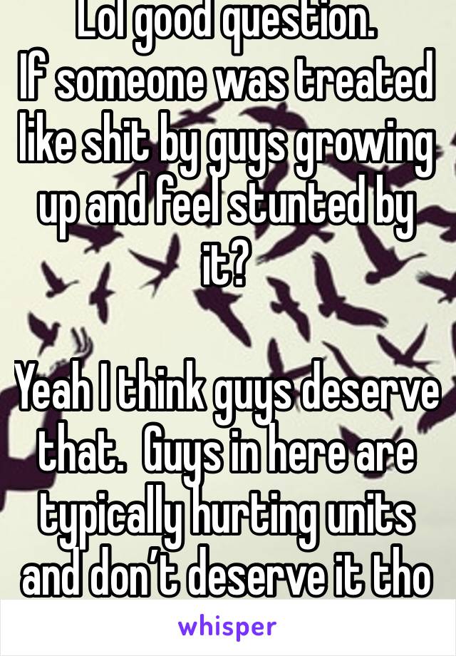 Lol good question. 
If someone was treated like shit by guys growing up and feel stunted by it? 

Yeah I think guys deserve that.  Guys in here are typically hurting units and don’t deserve it tho