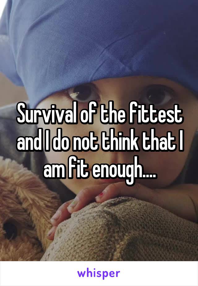 Survival of the fittest and I do not think that I am fit enough....