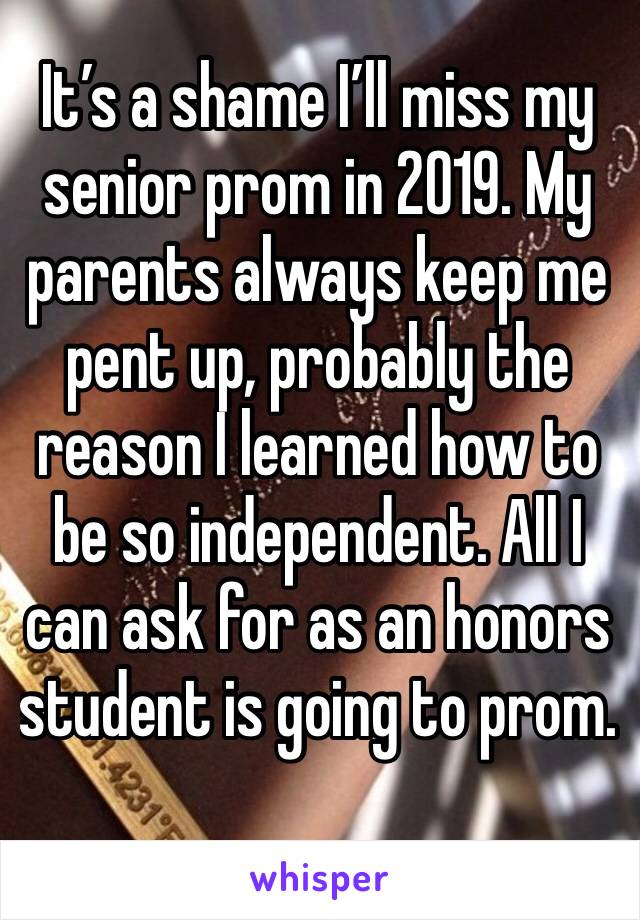 It’s a shame I’ll miss my senior prom in 2019. My parents always keep me pent up, probably the reason I learned how to be so independent. All I can ask for as an honors student is going to prom.