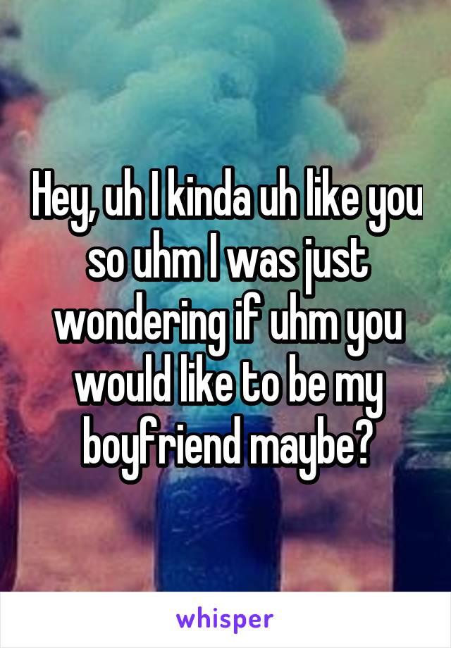 Hey, uh I kinda uh like you so uhm I was just wondering if uhm you would like to be my boyfriend maybe?