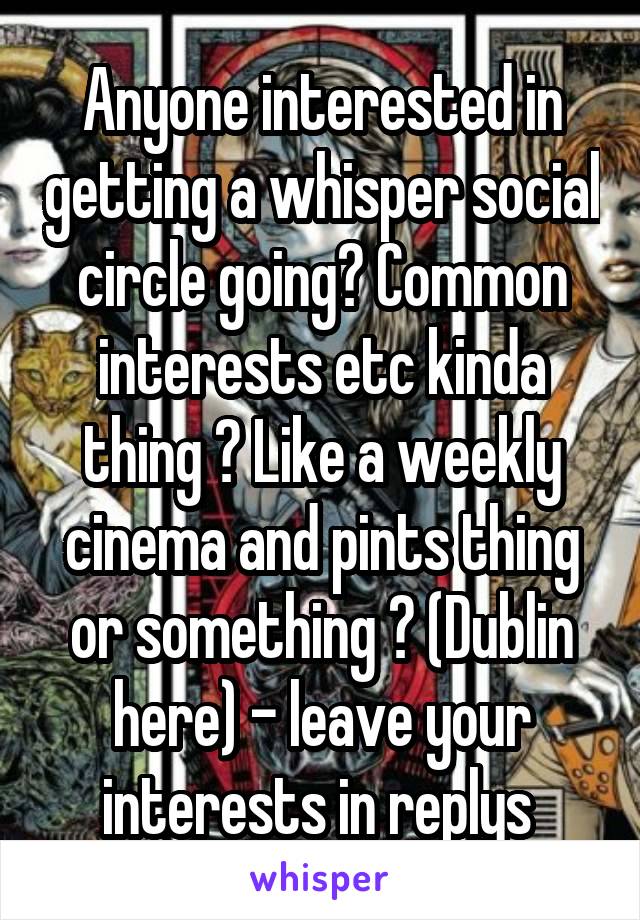 Anyone interested in getting a whisper social circle going? Common interests etc kinda thing ? Like a weekly cinema and pints thing or something ? (Dublin here) - leave your interests in replys 