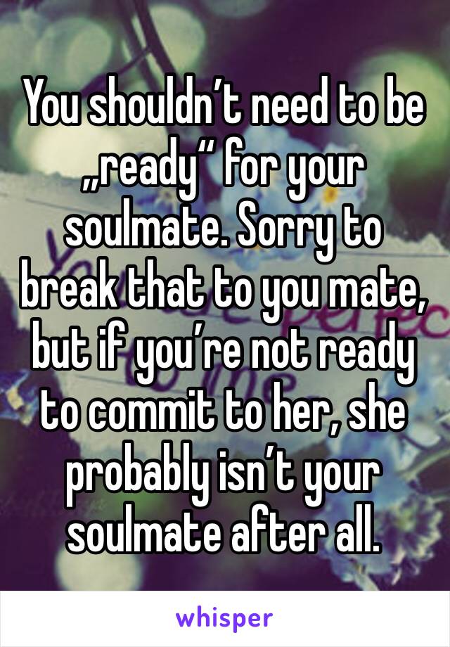 You shouldn’t need to be „ready“ for your soulmate. Sorry to break that to you mate, but if you’re not ready to commit to her, she probably isn’t your soulmate after all. 