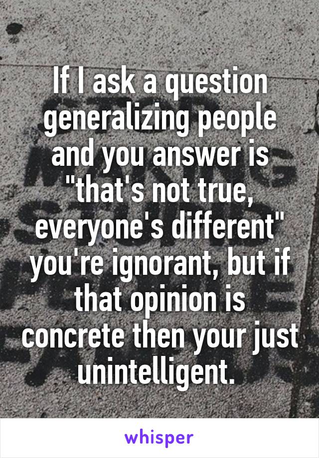 If I ask a question generalizing people and you answer is "that's not true, everyone's different" you're ignorant, but if that opinion is concrete then your just unintelligent. 