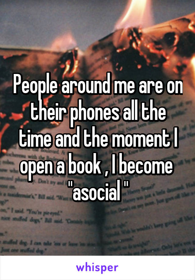 People around me are on their phones all the time and the moment I open a book , I become  "asocial "