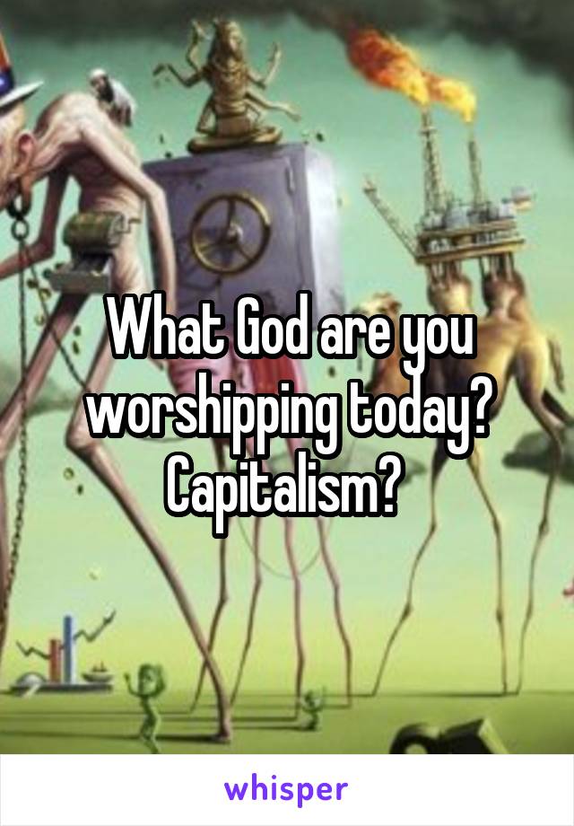 What God are you worshipping today?
Capitalism? 