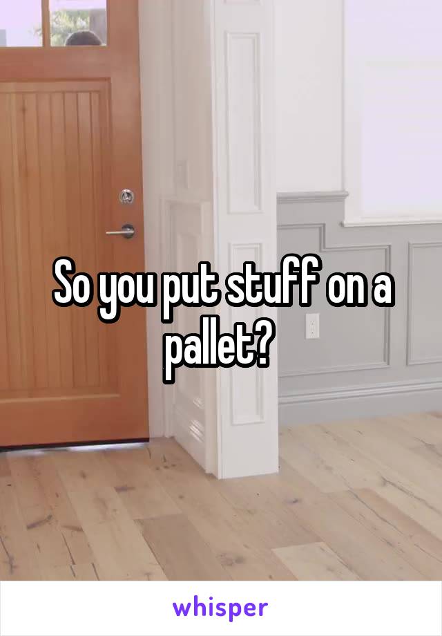 So you put stuff on a pallet? 